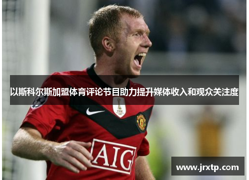 以斯科尔斯加盟体育评论节目助力提升媒体收入和观众关注度