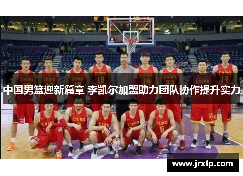 中国男篮迎新篇章 李凯尔加盟助力团队协作提升实力