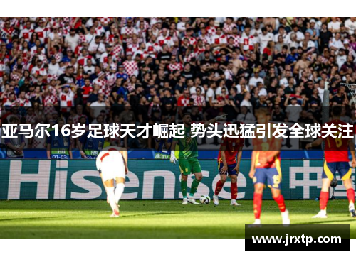亚马尔16岁足球天才崛起 势头迅猛引发全球关注