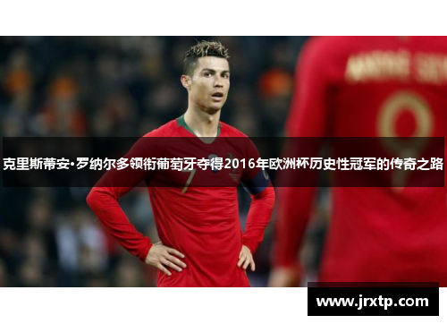 克里斯蒂安·罗纳尔多领衔葡萄牙夺得2016年欧洲杯历史性冠军的传奇之路