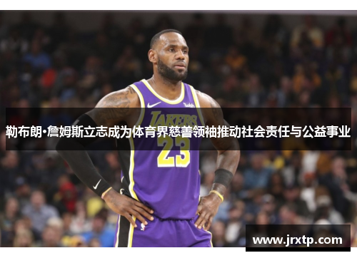 勒布朗·詹姆斯立志成为体育界慈善领袖推动社会责任与公益事业