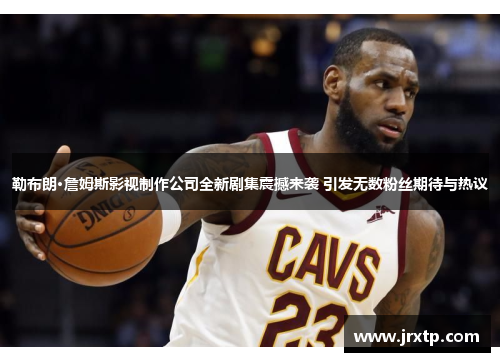 勒布朗·詹姆斯影视制作公司全新剧集震撼来袭 引发无数粉丝期待与热议