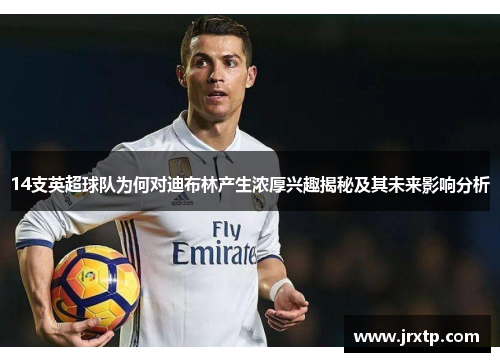 14支英超球队为何对迪布林产生浓厚兴趣揭秘及其未来影响分析