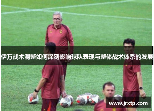 伊万战术调整如何深刻影响球队表现与整体战术体系的发展