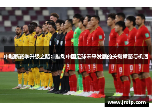 中超新赛季升级之路：推动中国足球未来发展的关键策略与机遇
