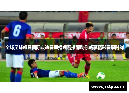 全球足球盛宴国际友谊赛直播观看指南助你畅享精彩赛事时刻