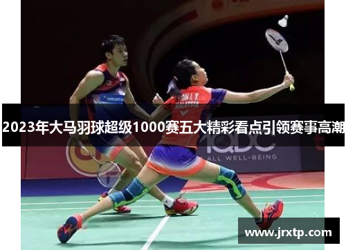 2023年大马羽球超级1000赛五大精彩看点引领赛事高潮