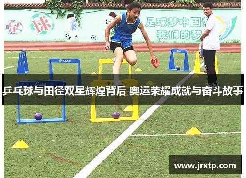 乒乓球与田径双星辉煌背后 奥运荣耀成就与奋斗故事