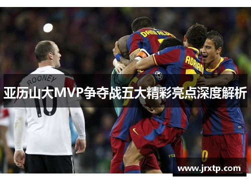 亚历山大MVP争夺战五大精彩亮点深度解析