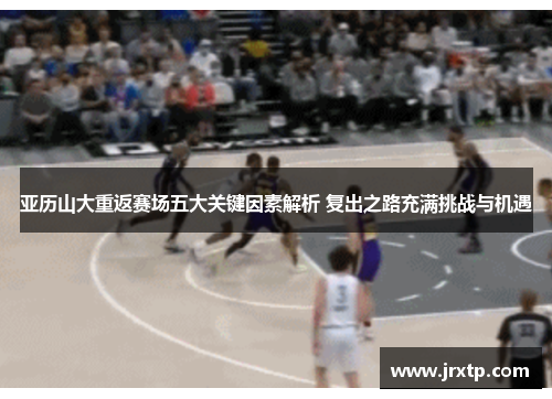亚历山大重返赛场五大关键因素解析 复出之路充满挑战与机遇