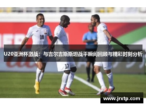 U20亚洲杯激战：与吉尔吉斯斯坦战平瞬间回顾与精彩时刻分析