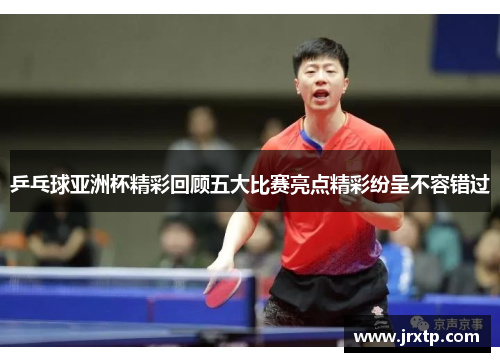 乒乓球亚洲杯精彩回顾五大比赛亮点精彩纷呈不容错过