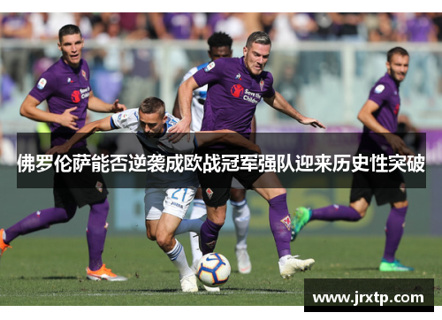 佛罗伦萨能否逆袭成欧战冠军强队迎来历史性突破