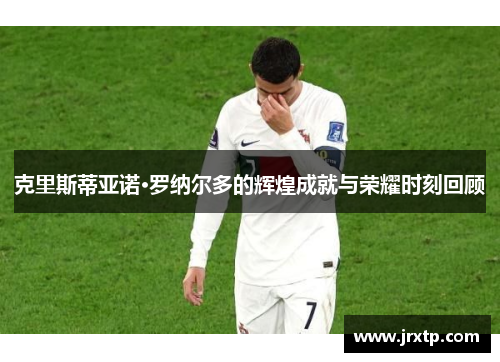 克里斯蒂亚诺·罗纳尔多的辉煌成就与荣耀时刻回顾