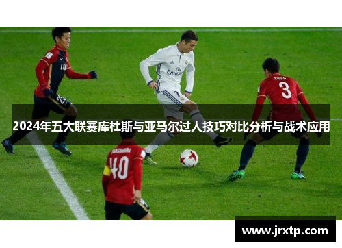 2024年五大联赛库杜斯与亚马尔过人技巧对比分析与战术应用