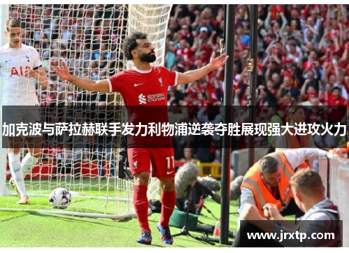 加克波与萨拉赫联手发力利物浦逆袭夺胜展现强大进攻火力