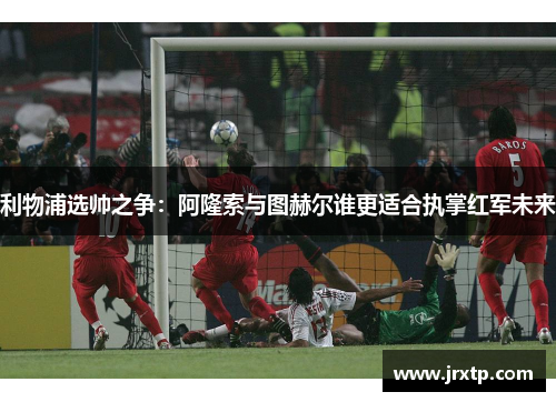 利物浦选帅之争：阿隆索与图赫尔谁更适合执掌红军未来