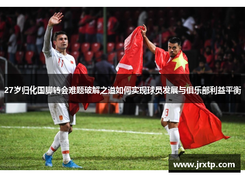 27岁归化国脚转会难题破解之道如何实现球员发展与俱乐部利益平衡
