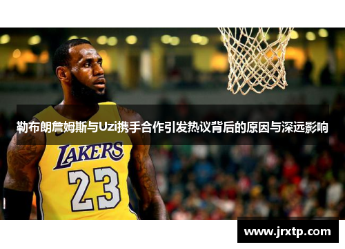 勒布朗詹姆斯与Uzi携手合作引发热议背后的原因与深远影响