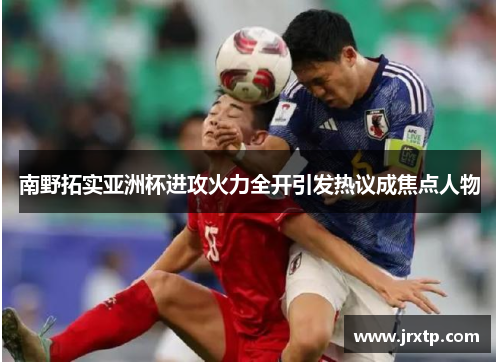南野拓实亚洲杯进攻火力全开引发热议成焦点人物