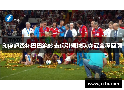 印度超级杯巴巴绝妙表现引领球队夺冠全程回顾
