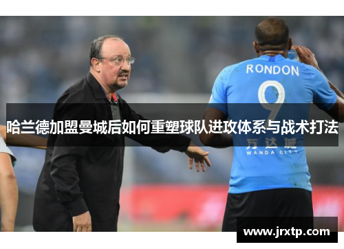 哈兰德加盟曼城后如何重塑球队进攻体系与战术打法