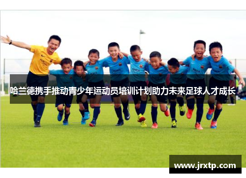 哈兰德携手推动青少年运动员培训计划助力未来足球人才成长