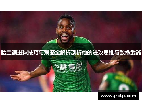 哈兰德进球技巧与策略全解析剖析他的进攻思维与致命武器