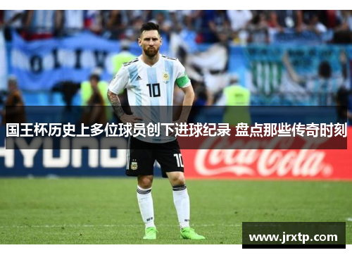 国王杯历史上多位球员创下进球纪录 盘点那些传奇时刻