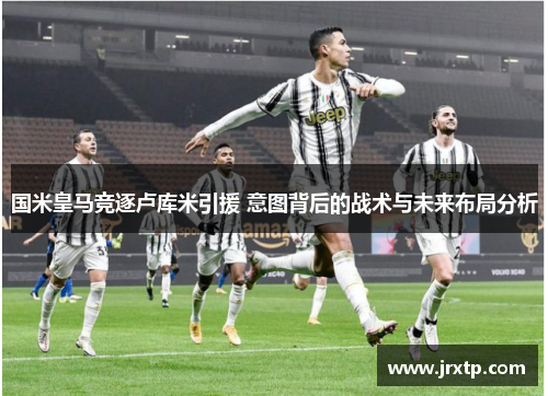 国米皇马竞逐卢库米引援 意图背后的战术与未来布局分析