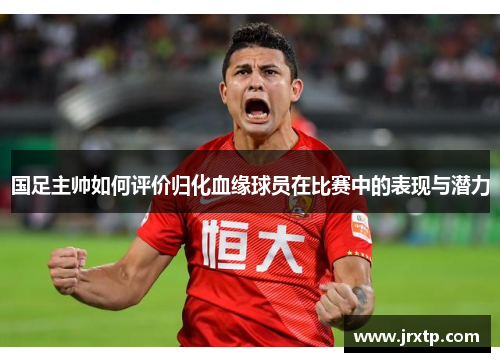 国足主帅如何评价归化血缘球员在比赛中的表现与潜力