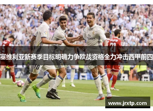 塞维利亚新赛季目标明确力争欧战资格全力冲击西甲前四