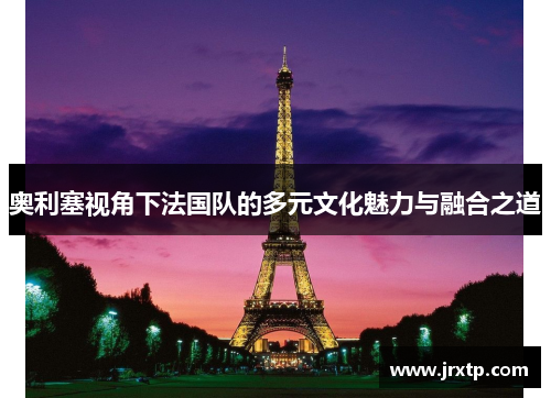 奥利塞视角下法国队的多元文化魅力与融合之道