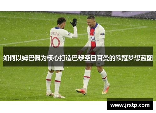如何以姆巴佩为核心打造巴黎圣日耳曼的欧冠梦想蓝图