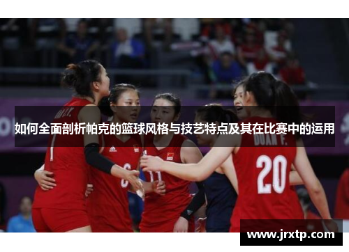 如何全面剖析帕克的篮球风格与技艺特点及其在比赛中的运用