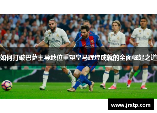如何打破巴萨主导地位重塑皇马辉煌成就的全面崛起之道
