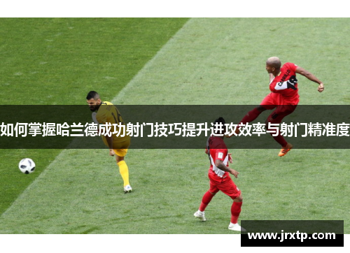如何掌握哈兰德成功射门技巧提升进攻效率与射门精准度 如何掌握哈兰德成功射门技巧提升进攻效率与射门精准度