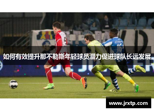 如何有效提升那不勒斯年轻球员潜力促进球队长远发展 如何有效提升那不勒斯年轻球员潜力促进球队长远发展