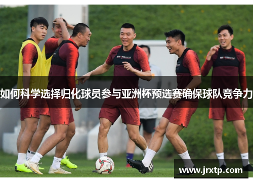 如何科学选择归化球员参与亚洲杯预选赛确保球队竞争力
