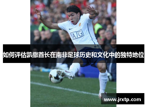 如何评估凯撒酋长在南非足球历史和文化中的独特地位 如何评估凯撒酋长在南非足球历史和文化中的独特地位