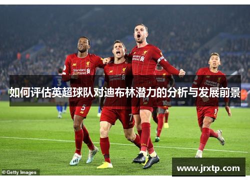 如何评估英超球队对迪布林潜力的分析与发展前景 如何评估英超球队对迪布林潜力的分析与发展前景