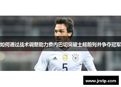 如何通过战术调整助力费内巴切突破土超前列并争夺冠军 如何通过战术调整助力费内巴切突破土超前列并争夺冠军